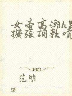 女帝高潮h跪趴扩张调教喷水小说