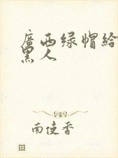 广西绿帽给娇妻黑人