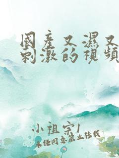 国产又湿又爽又刺激的视频