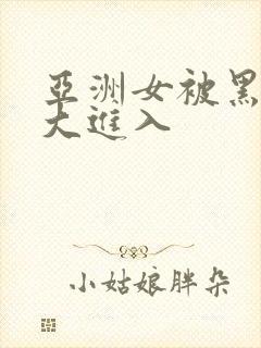 亚洲女被黑人巨大进入