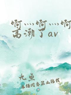 啊灬啊灬啊灬要高潮了av