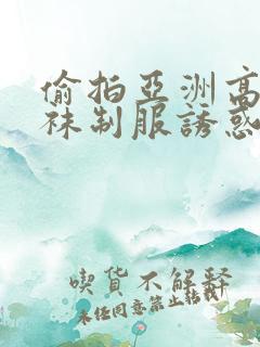 偷拍亚洲高潮丝袜制服诱惑