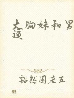 大胸妹和男人干逼