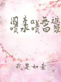 国产av无遮挡喷水喷白浆网站