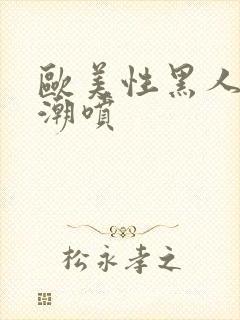 欧美性黑人极品潮喷