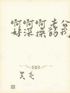 啊啊啊老公插的好深操的我好爽啊啊啊