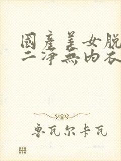 国产美女脱一干二净无内衣内裤视频