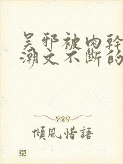 吴邪被肉干高h潮文不断的app