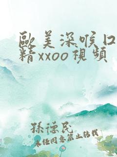 欧美深喉囗交吞精xxoo视频