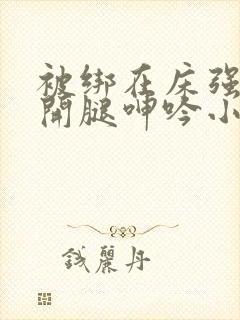 被绑在床强摁做开腿呻吟小说