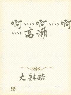 啊灬啊灬啊灬啊灬高潮