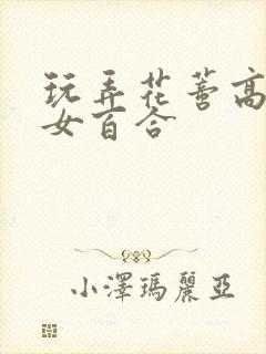 玩弄花蒂高h女女百合