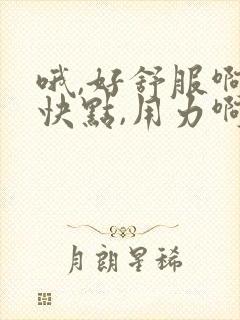 哦,好舒服啊,快点,用力啊