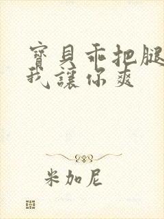 宝贝乖把腿张开我让你爽