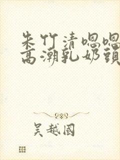 朱竹清嗯嗯啊揉高潮乳奶头视频