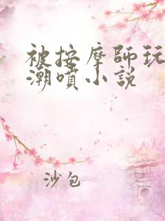 被按摩师玩弄到潮喷小说