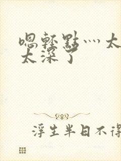 嗯轻点灬太粗嗯太深了