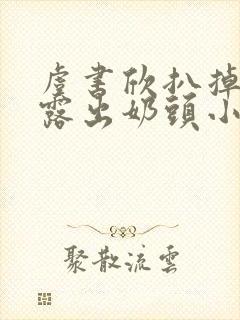 虞书欣扒掉胸罩露出奶头小说