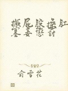 撅屁股操肛门,塞姜惩罚