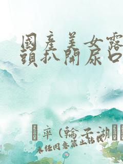 国产美女露出奶头扒开尿口