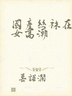 国产丝袜在线熟女高潮