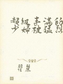 超级丰满的大奶少妇被猛烈后入视频在线观看