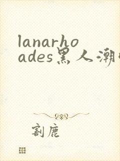 lanarhoades黑人潮喷