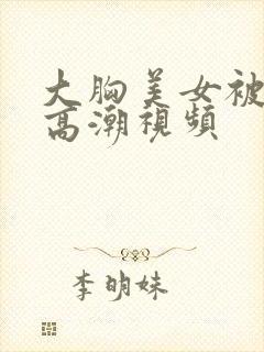 大胸美女被弄到高潮视频