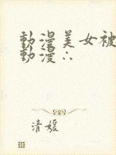 动漫美女被羞羞动漫∴