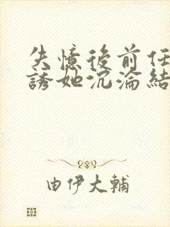 失忆后前任小说诱她沉沦结局阅读