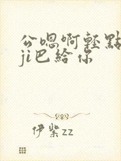 公嗯啊轻点公大ji巴给你