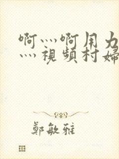 啊灬啊用力灬嗯灬视频村妇