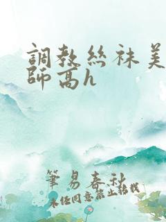 调教丝袜美腿老师高h