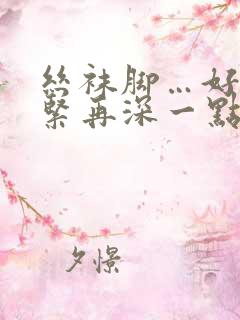 丝袜脚…好爽好紧再深一点