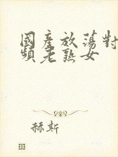 国产放荡对白视频老熟女