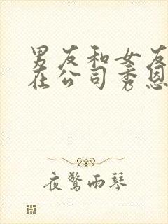 男友和女友闺蜜在公司秀恩爱