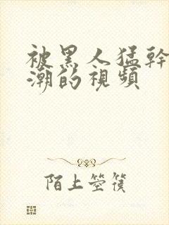 被黑人猛干到高潮的视频