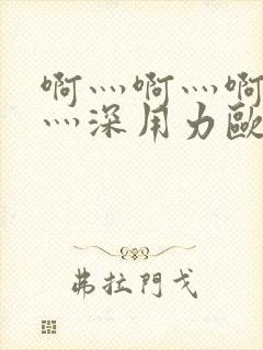 啊灬啊灬啊灬快灬深用力欧美