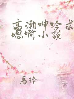 高潮呻吟求饶h嗯啊小说