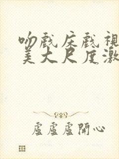 吻戏床戏视频欧美大尺度激情