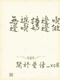 无遮挡边吃边摸边吃奶边做