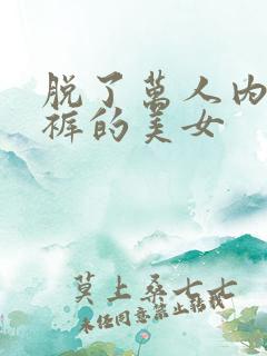 脱了万人内衣内裤的美女