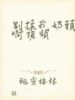 别揉我奶头啊啊啊视频