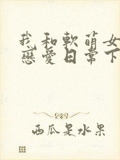 我和软萌女友的恋爱日常下载txt全集