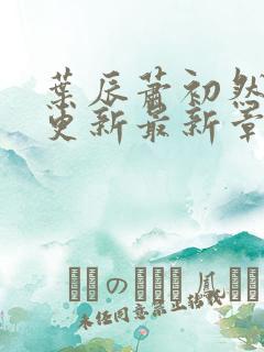 叶辰萧初然刚刚更新最新章节是什么呢