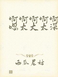 啊啊啊啊啊嗯嗯嗯太大太深嗯嗯嗯