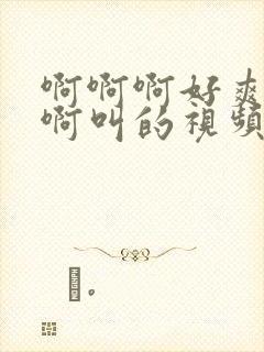 啊啊啊好爽啊啊啊叫的视频