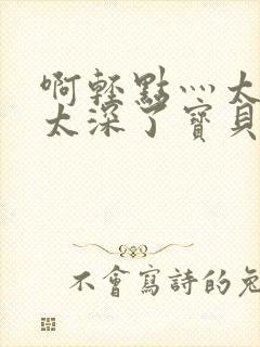 啊轻点灬太粗嗯太深了宝贝