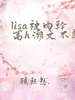 lisa被肉干高h潮文不断