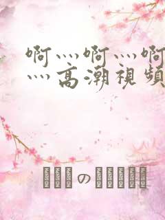 啊灬啊灬啊灬快灬高潮视频